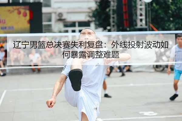 辽宁男篮总决赛失利复盘：外线投射波动如何暴露调整难题